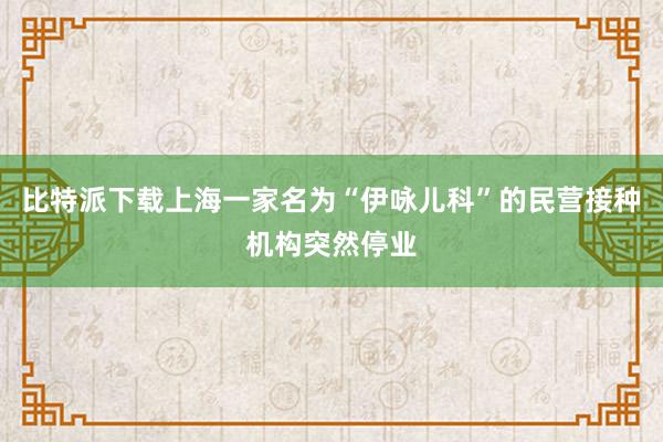 比特派下载上海一家名为“伊咏儿科”的民营接种机构突然停业