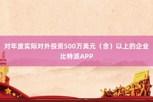 对年度实际对外投资500万美元（含）以上的企业比特派APP